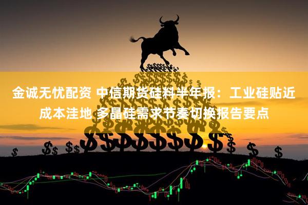 金诚无忧配资 中信期货硅料半年报：工业硅贴近成本洼地 多晶硅需求节奏切换报告要点