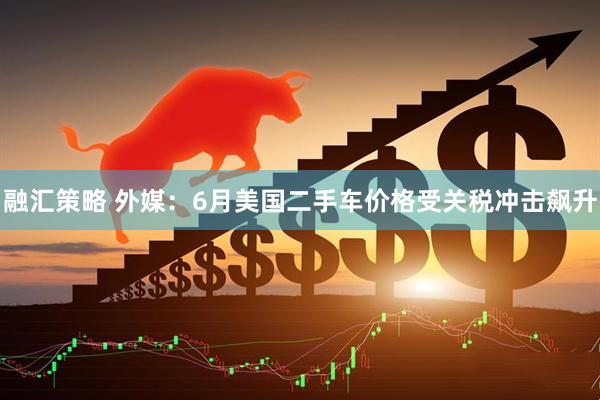 融汇策略 外媒：6月美国二手车价格受关税冲击飙升