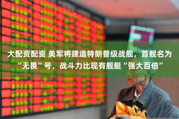 大配资配资 美军将建造特朗普级战舰，首舰名为“无畏”号，战斗力比现有舰艇“强大百倍”