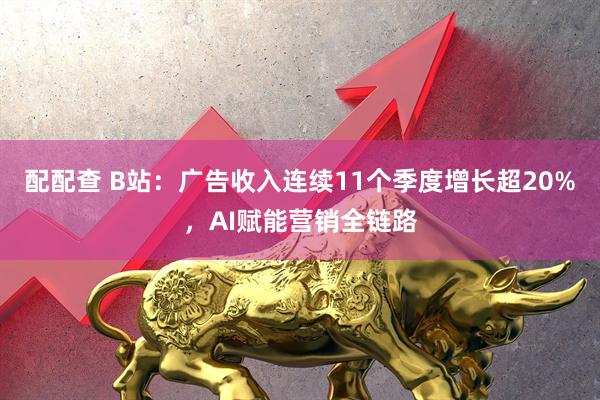 配配查 B站：广告收入连续11个季度增长超20%，AI赋能营销全链路