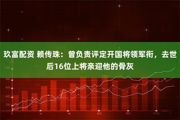 玖富配资 赖传珠：曾负责评定开国将领军衔，去世后16位上将亲迎他的骨灰