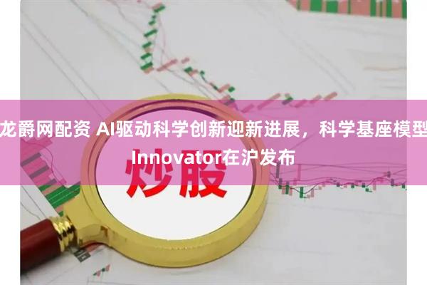 龙爵网配资 AI驱动科学创新迎新进展，科学基座模型Innovator在沪发布