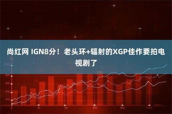 尚红网 IGN8分！老头环+辐射的XGP佳作要拍电视剧了