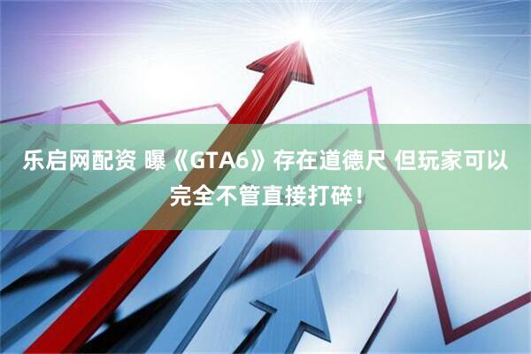 乐启网配资 曝《GTA6》存在道德尺 但玩家可以完全不管直接打碎！